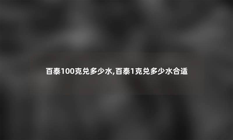 百泰100克兑多少水,百泰1克兑多少水合适 百泰100克兑多少水,百泰1克兑多少水合适