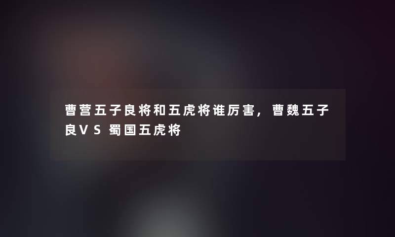 曹营五子良将和五虎将谁厉害,曹魏五子良VS蜀国五虎将 曹营五子良将和五虎将谁厉害,曹魏五子良VS蜀国五虎将