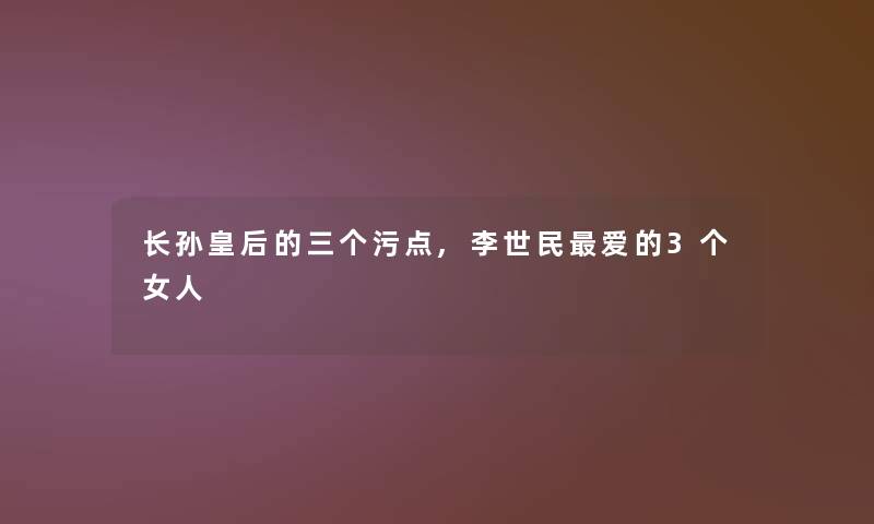 长孙皇后的三个污点,李世民爱的3个女人 长孙皇后的三个污点,李世民爱的3个女人