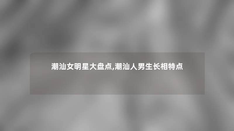 潮汕女明星大盘点,潮汕人男生长相特点 潮汕女明星大盘点,潮汕人男生长相特点