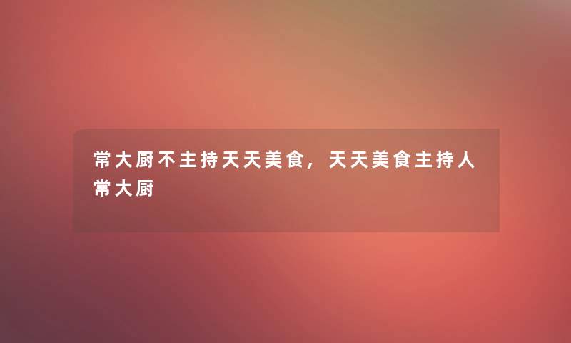 常大厨不主持天天美食,天天美食主持人常大厨 常大厨不主持天天美食,天天美食主持人常大厨