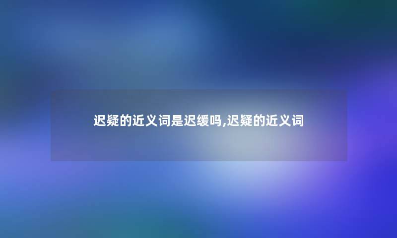 迟疑的近义词是迟缓吗,迟疑的近义词
