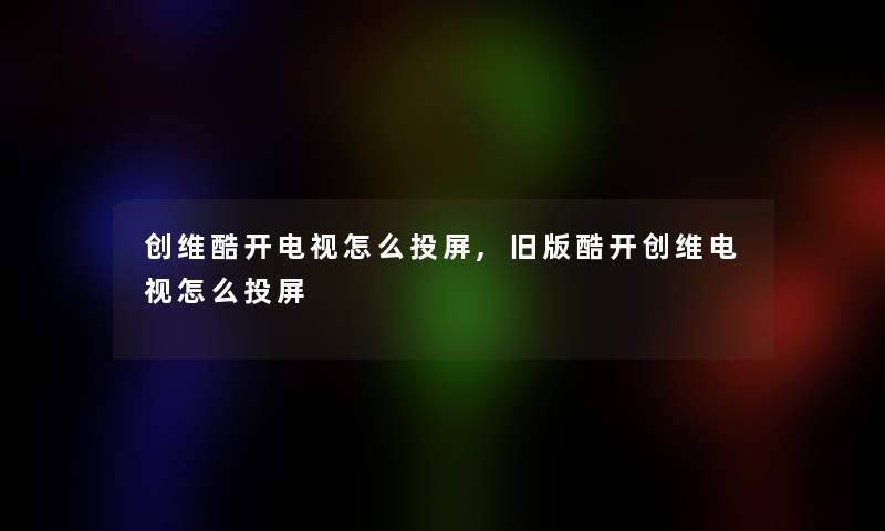创维酷开电视怎么投屏,旧版酷开创维电视怎么投屏