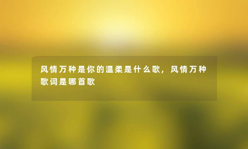 风情万种是你的温柔是什么歌,风情万种歌词是哪首歌 风情万种是你的温柔是什么歌,风情万种歌词是哪首歌
