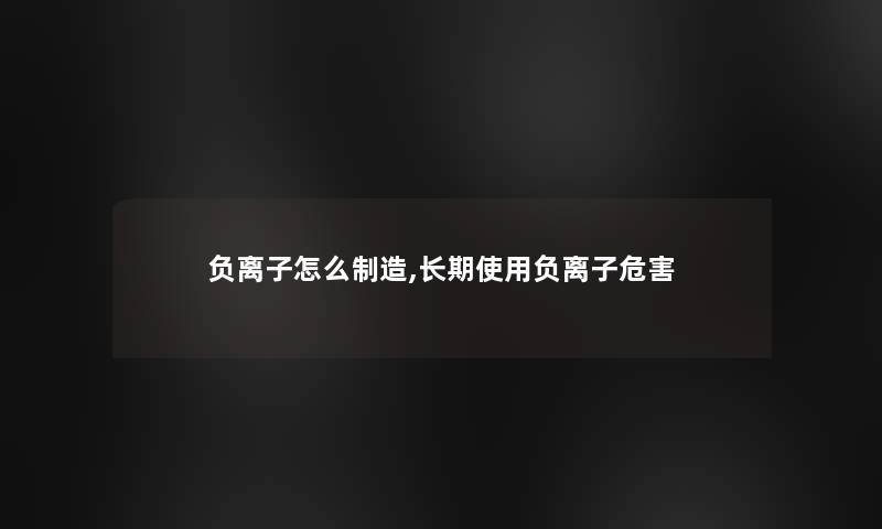 负离子怎么制造,长期使用负离子危害 负离子怎么制造,长期使用负离子危害