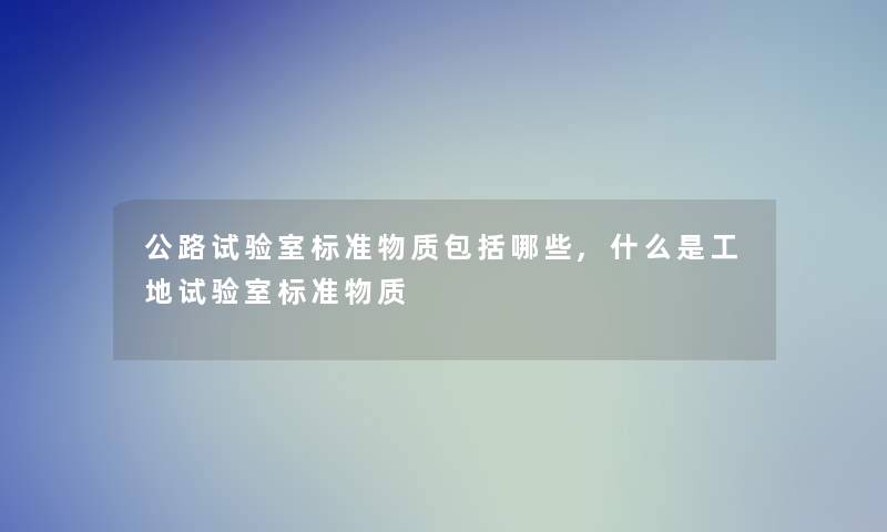 公路试验室标准物质包括哪些,什么是工地试验室标准物质 公路试验室标准物质包括哪些,什么是工地试验室标准物质