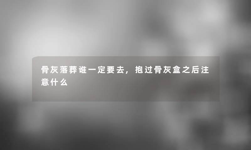 骨灰落葬谁一定要去,抱过骨灰盒之后什么 骨灰落葬谁一定要去,抱过骨灰盒之后什么