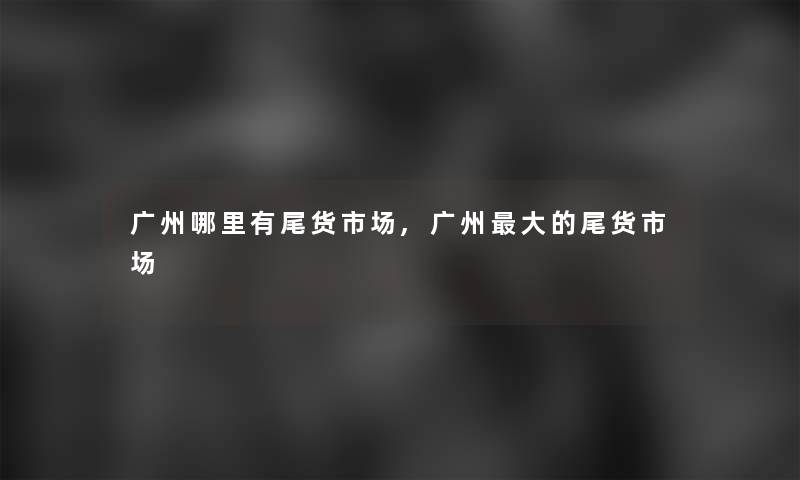 广州哪里有尾货市场,广州大的尾货市场 广州哪里有尾货市场,广州大的尾货市场
