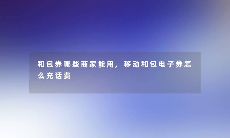 和包券哪些商家能用,移动和包电子券怎么充话费