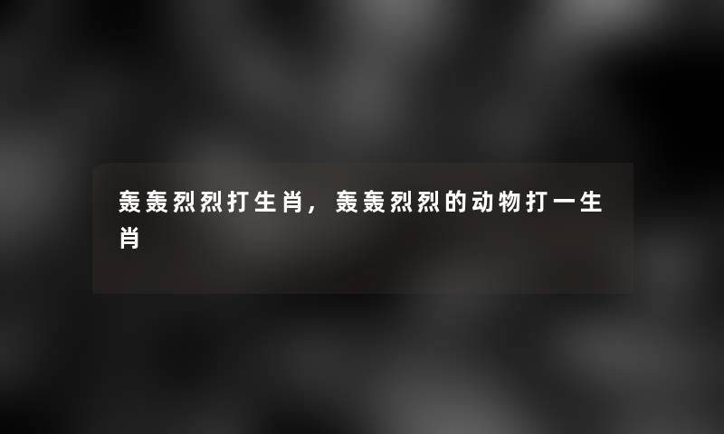 轰轰烈烈打生肖,轰轰烈烈的动物打一生肖 轰轰烈烈打生肖,轰轰烈烈的动物打一生肖