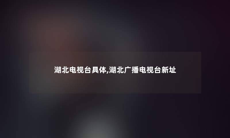 湖北电视台具体,湖北广播电视台新址 湖北电视台具体,湖北广播电视台新址