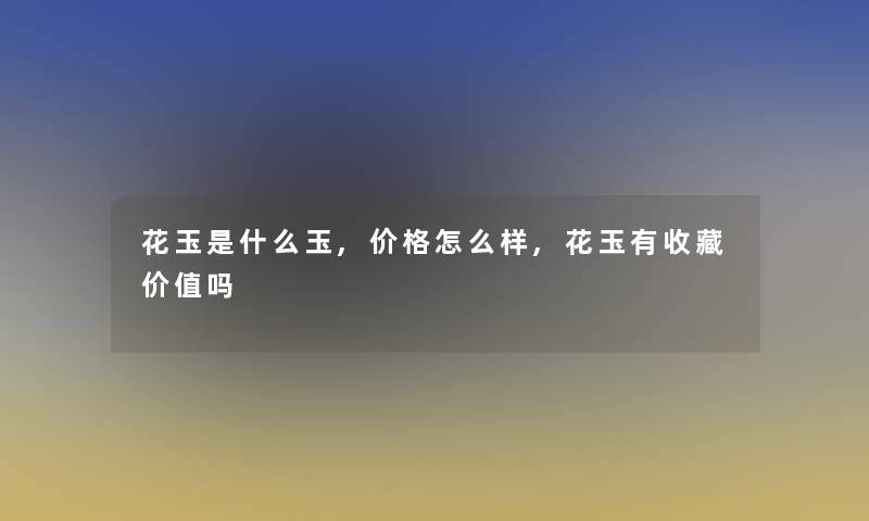 花玉是什么玉,价格怎么样,花玉有收藏价值吗 花玉是什么玉,价格怎么样,花玉有收藏价值吗