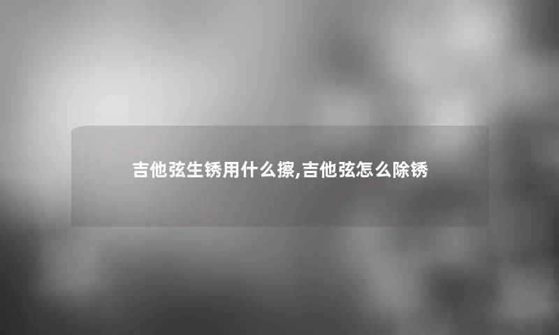 吉他弦生锈用什么擦,吉他弦怎么除锈