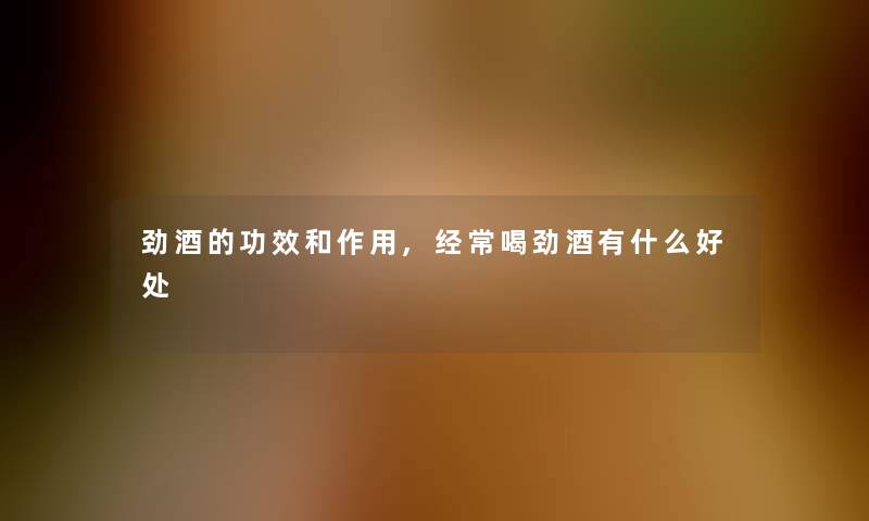 劲酒的功效和作用,经常喝劲酒有什么好处