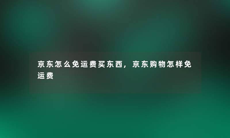 京东怎么免运费买东西,京东购物怎样免运费 京东怎么免运费买东西,京东购物怎样免运费