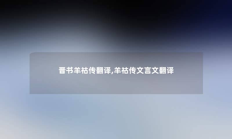 晋书羊祜传翻译,羊祜传文言文翻译 晋书羊祜传翻译,羊祜传文言文翻译