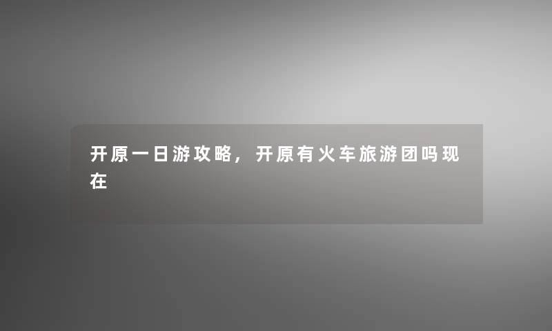 开原一日游攻略,开原有火车旅游团吗 开原一日游攻略,开原有火车旅游团吗