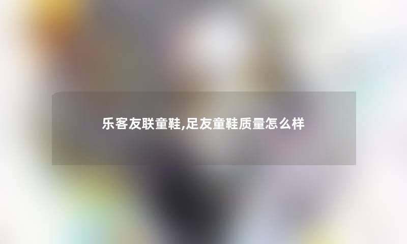 乐客友联童鞋,足友童鞋质量怎么样