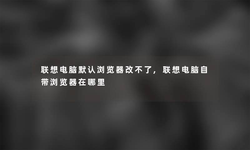 联想电脑默认浏览器改不了,联想电脑自带浏览器在哪里 联想电脑默认浏览器改不了,联想电脑自带浏览器在哪里