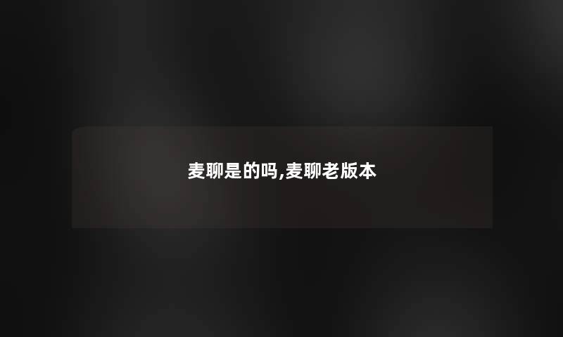 麦聊是的吗,麦聊老版本 麦聊是的吗,麦聊老版本