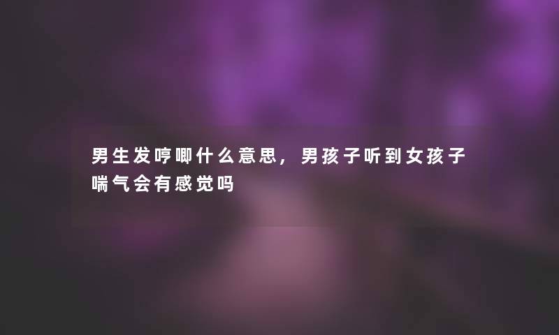 男生发哼唧什么意思,男孩子听到女孩子喘气会有感觉吗 男生发哼唧什么意思,男孩子听到女孩子喘气会有感觉吗