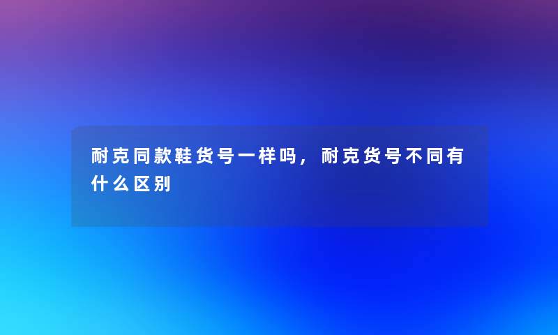 耐克同款鞋货号一样吗,耐克货号不同有什么区别 耐克同款鞋货号一样吗,耐克货号不同有什么区别