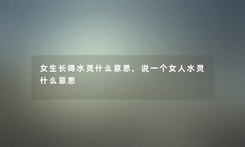 女生长得水灵什么意思,说一个女人水灵什么意思 女生长得水灵什么意思,说一个女人水灵什么意思