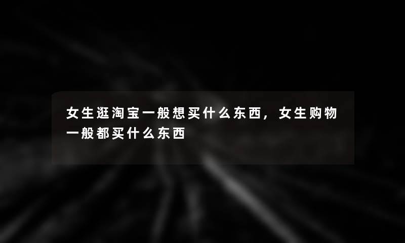 女生逛淘宝一般想买什么东西,女生购物一般都买什么东西 女生逛淘宝一般想买什么东西,女生购物一般都买什么东西