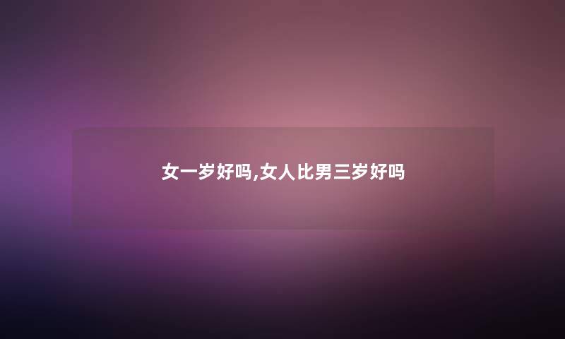 女一岁好吗,女人比男三岁好吗 女一岁好吗,女人比男三岁好吗