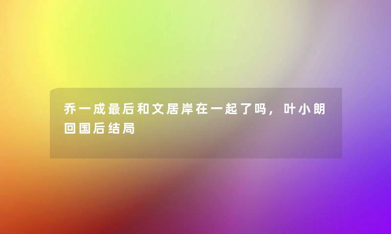 乔一成这里要说和文居岸在一起了吗,叶小朗回国后结局 乔一成这里要说和文居岸在一起了吗,叶小朗回国后结局