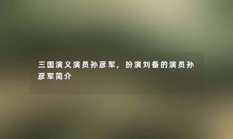 三国演义演员孙彦军,扮演刘备的演员孙彦军简介