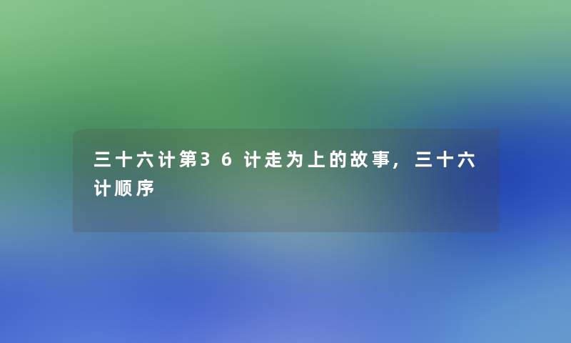 三十六计第36计走为上的故事,三十六计顺序 三十六计第36计走为上的故事,三十六计顺序