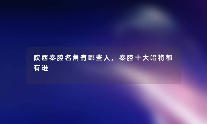 陕西秦腔名角有哪些人,秦腔一些唱将都有谁