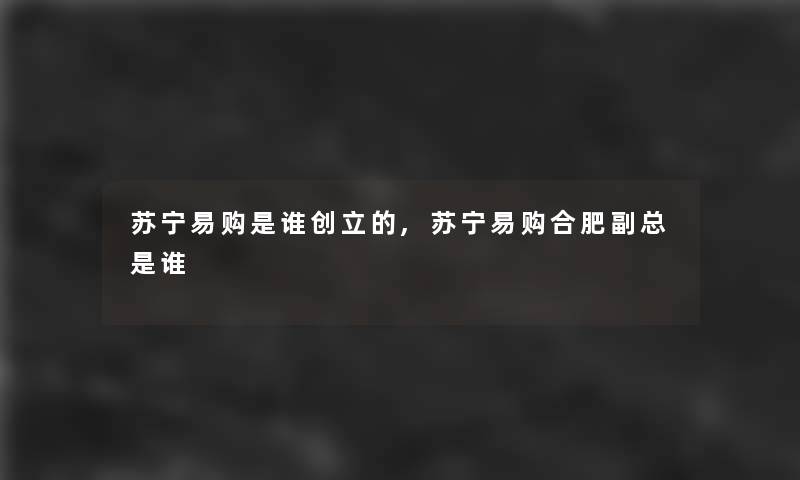 苏宁易购是谁创立的,苏宁易购合肥副总是谁 苏宁易购是谁创立的,苏宁易购合肥副总是谁