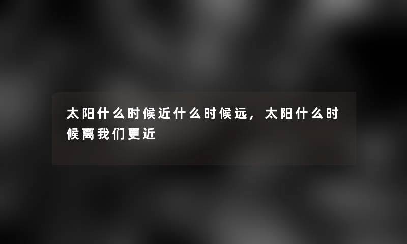太阳什么时候近什么时候远,太阳什么时候离更近 太阳什么时候近什么时候远,太阳什么时候离更近