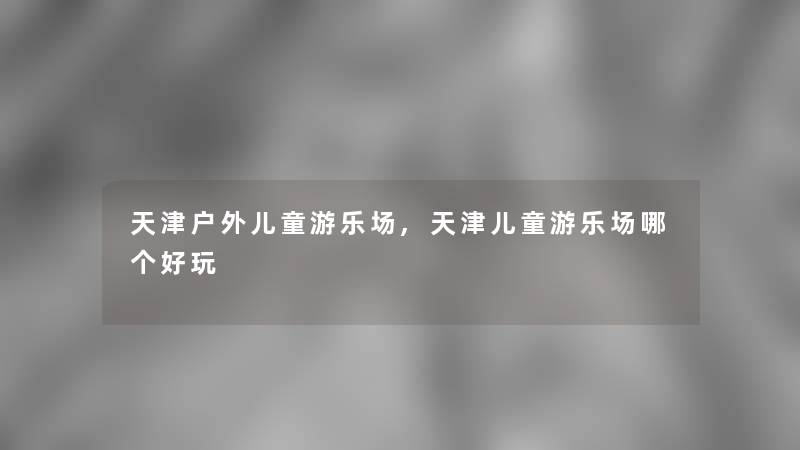 天津户外儿童游乐场,天津儿童游乐场哪个好玩 天津户外儿童游乐场,天津儿童游乐场哪个好玩