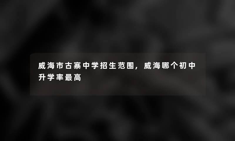 威海市古寨中学招生范围,威海哪个初中升学率高 威海市古寨中学招生范围,威海哪个初中升学率高