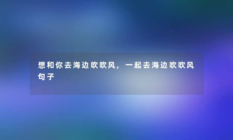 想和你去海边吹吹风,一起去海边吹吹风句子 想和你去海边吹吹风,一起去海边吹吹风句子