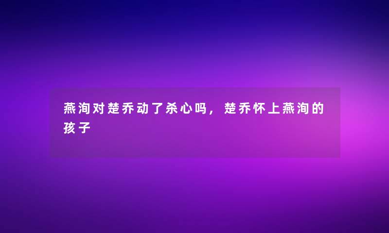 燕洵对楚乔动了杀心吗,楚乔怀上燕洵的孩子 燕洵对楚乔动了杀心吗,楚乔怀上燕洵的孩子