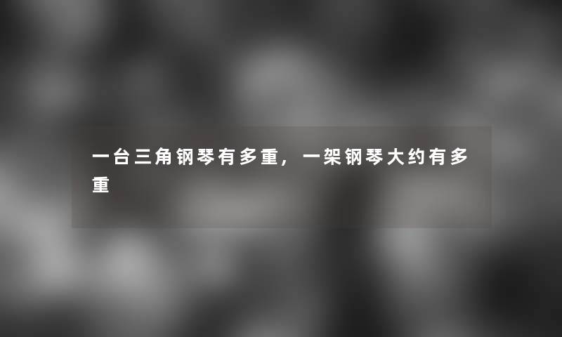 一台三角钢琴有多重,一架钢琴大约有多重 一台三角钢琴有多重,一架钢琴大约有多重