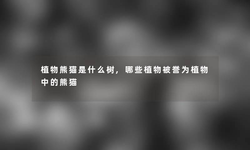 植物熊猫是什么树,哪些植物被誉为植物中的熊猫 植物熊猫是什么树,哪些植物被誉为植物中的熊猫