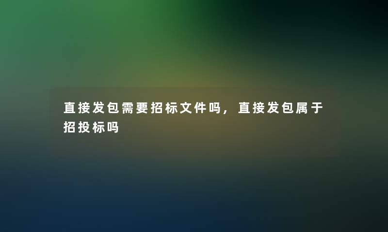 直接发包需要招标文件吗,直接发包属于招投标吗 直接发包需要招标文件吗,直接发包属于招投标吗