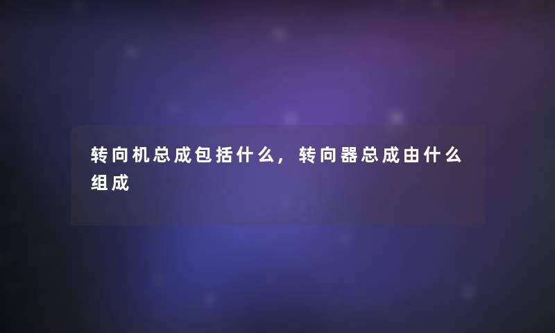 转向机总成包括什么,转向器总成由什么组成 转向机总成包括什么,转向器总成由什么组成