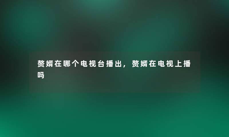 赘婿在哪个电视台播出,赘婿在电视上播吗 赘婿在哪个电视台播出,赘婿在电视上播吗
