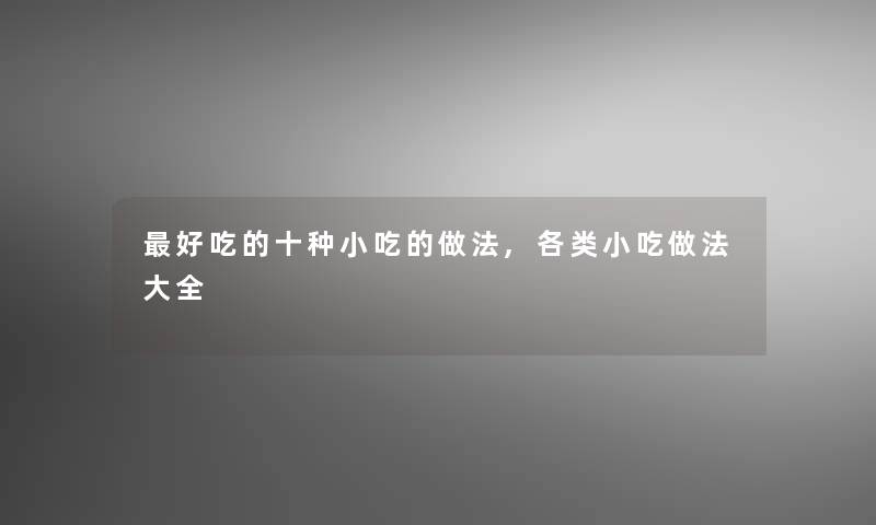 好吃的十种小吃的做法,各类小吃做法大全 好吃的十种小吃的做法,各类小吃做法大全