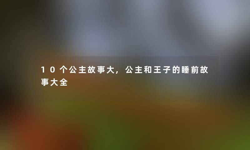 10个公主故事大,公主和王子的睡前故事大全 10个公主故事大,公主和王子的睡前故事大全