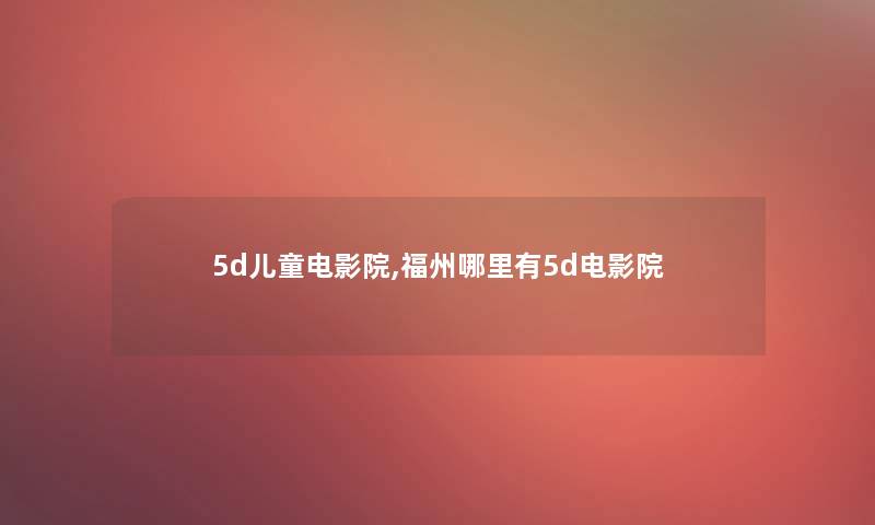 5d儿童电影院,福州哪里有5d电影院 5d儿童电影院,福州哪里有5d电影院