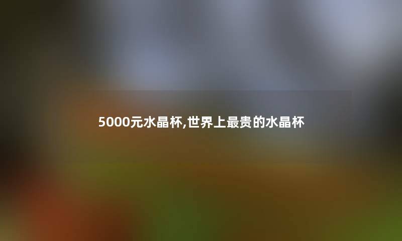 5000元水晶杯,世界上贵的水晶杯 5000元水晶杯,世界上贵的水晶杯