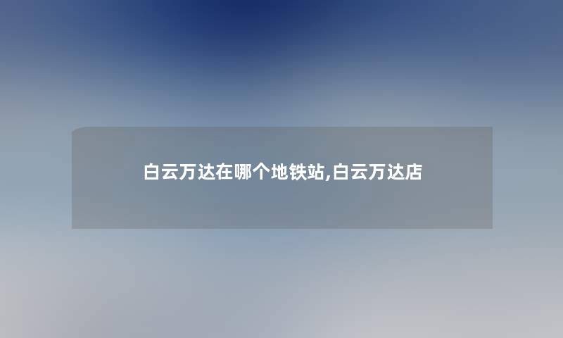 白云万达在哪个地铁站,白云万达店 白云万达在哪个地铁站,白云万达店