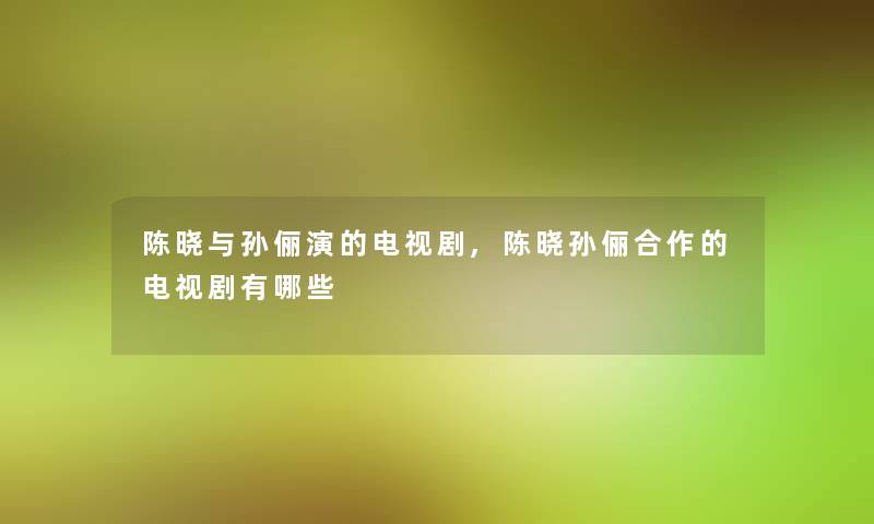 陈晓与孙俪演的电视剧,陈晓孙俪合作的电视剧有哪些 陈晓与孙俪演的电视剧,陈晓孙俪合作的电视剧有哪些